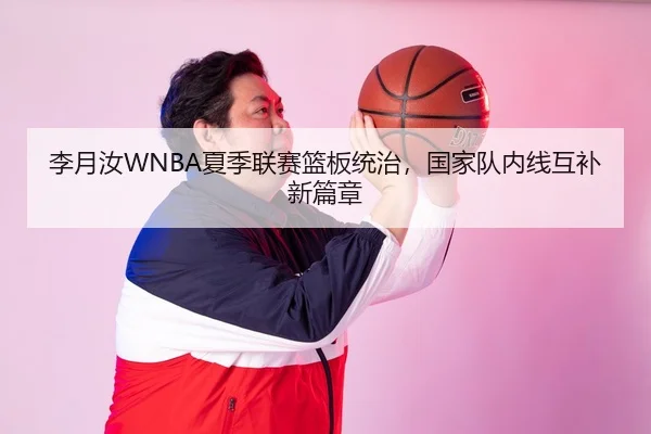 李月汝WNBA夏季联赛篮板统治，国家队内线互补新篇章