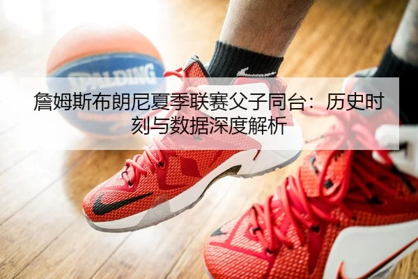 詹姆斯布朗尼夏季联赛父子同台：历史时刻与数据深度解析
