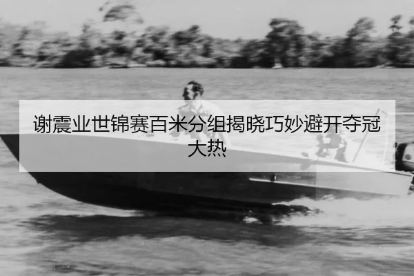 谢震业世锦赛百米分组揭晓巧妙避开夺冠大热