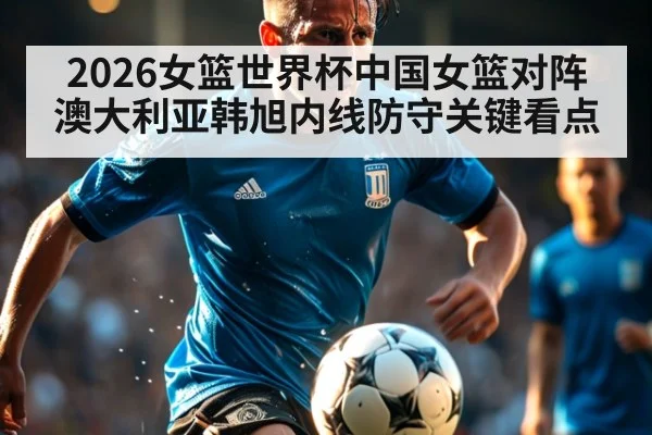 2026女篮世界杯中国女篮对阵澳大利亚韩旭内线防守关键看点